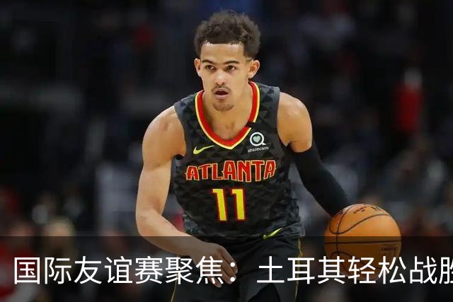 国际友谊赛聚焦：土耳其轻松战胜北马其顿，奥地利主场火力全开！