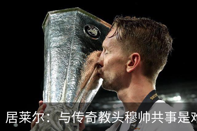 居莱尔：与传奇教头穆帅共事是难得机会，赛场之外他待人也很坦诚