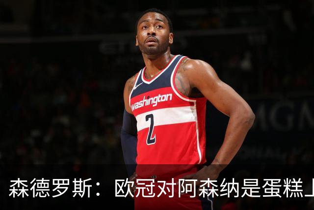 森德罗斯：欧冠对阿森纳是蛋糕上的樱桃；英超热门？曼联还会更强