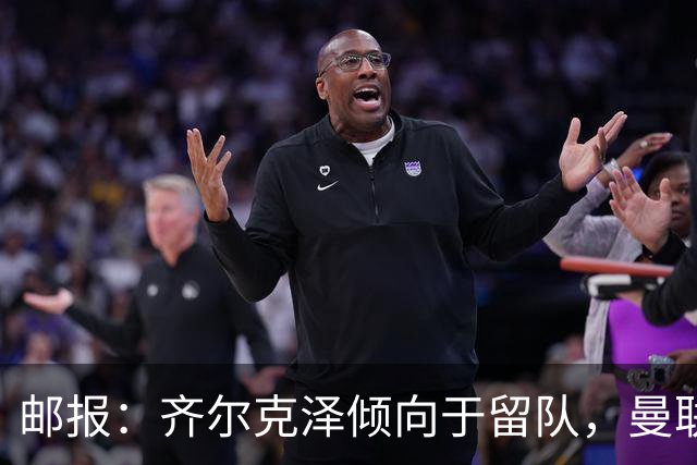 邮报：齐尔克泽倾向于留队，曼联对于他离队持开放态度