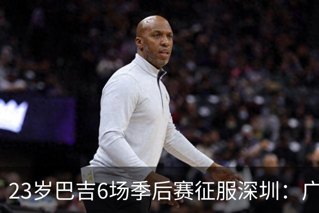 23岁巴吉6场季后赛征服深圳：广东一夏天白等了