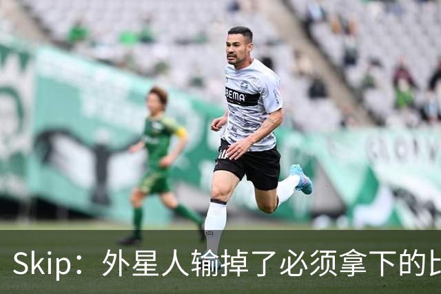 Skip：外星人输掉了必须拿下的比赛 他还要在麦迪逊疯人院打两场
